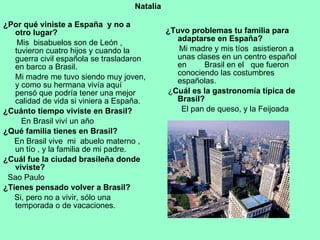 ¿Por qué viniste a España  y no a otro lugar? Mis  bisabuelos son de León , tuvieron cuatro hijos y cuando la guerra civil española se trasladaron en barco a Brasil. Mi madre me tuvo siendo muy joven, y como su hermana vivía aquí  pensó que podría tener una mejor calidad de vida si viniera a España. ¿Cuánto tiempo viviste en Brasil? En Brasil viví un año ¿Qué familia tienes en Brasil? En Brasil vive  mi  abuelo materno , un tío , y la familia de mi padre. ¿Cuál fue la ciudad brasileña donde viviste? Sao Paulo ¿Tienes pensado volver a Brasil? Si, pero no a vivir, sólo una temporada o de vacaciones. ¿Tuvo problemas tu familia para adaptarse en España? Mi madre y mis tíos  asistieron a unas clases en un centro español en  Brasil en el  que fueron conociendo las costumbres españolas.  ¿ Cuál es la gastronomía típica de Brasil? El pan de queso, y la Feijoada Natalia 