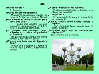 ¿Dónde naciste? En Bruselas  ¿Dónde nacieron tus padres? Mis padres nacieron en España, mi padre en Avilés y mi madre en Madrid ¿Qué motivos tuvieron tus padres para irse a otro país? Fueron mis abuelos los que marcharon para encontrar un futuro mejor y estabilidad económica. ¿Si tuvieses que escoger ahora, volverías a tu país o te quedarías en España? Me quedaría aquí porque me siento cómodo y conozco más gente ¿Cómo te adaptaste cuando llegaste a Gijón? Me tuve que a adaptar a la forma de vida de aquí que es completamente distinta. ¿A que se dedicaban tus abuelos? Mi abuelo era fotógrafo en Bélgica  y mi abuela era panadera . ¿Y tus padres? Mi padre era fontanero y mi madre tenía un restaurante ¿Con tu familia como hablas francés o español? Con mi familia hablo francés para no perder el idioma. ¿Mantienes algún tipo de contacto con alguien allí? Si, con todos mis familiares. LUIS 