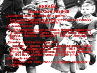 ESPAÑA  Guerra Civil 1936-39 ¿Quiénes fueron los niños de la guerra? Los niños españoles que tuvieron que ser evacuados de España durante la Guerra Civil. ¿A dónde fueron? La gran mayoría fueron a Francia, Bélgica, Inglaterra y la Unión Soviética. Otros grupos de niños fueron a Suecia, Holanda, Dinamarca, Suecia, Noruega y México. ¿Cuántos niños tuvieron que irse? Durante la guerra fueron evacuados unos 30.000 niños. Se calcula que en junio de 1938 había en Francia unos 11.000 menores. El éxodo de principios de 1939 llevó al exilio a cerca de 70.000 niños. ¿De dónde salieron? Salieron del País Vasco, Cataluña, Santander y Asturias. 