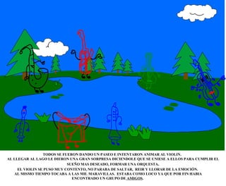 TODOS SE FUERON DANDO UN PASEO E INTENTARON ANIMAR AL VIOLIN.  AL LLEGAR AL LAGO LE DIERON UNA GRAN SORPRESA DICIENDOLE QUE SE UNIESE A ELLOS PARA CUMPLIR EL SUEÑO MAS DESEADO, FORMAR UNA ORQUESTA . EL VIOLIN SE PUSO MUY CONTENTO, NO PARABA DE SALTAR,  REIR Y LLORAR DE LA EMOCIÓN. AL MISMO TIEMPO TOCABA A LAS MIL MARAVILLAS.  ESTABA COMO LOCO YA QUE POR FIN HABIA ENCONTRADO UN GRUPO DE  AMIGOS . 