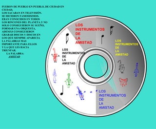 LOS  INSTRUMENTOS DE LA AMISTAD LOS  INSTRUMENTOS DE LA AMISTAD LOS  INSTRUMENTOS DE LA AMISTAD LOS  INSTRUMENTOS DE LA AMISTAD FUERON DE PUEBLO EN PUEBLO, DE CIUDAD EN CIUDAD,  LOS SACABAN EN TELEVISIÓN.  SE HICIERON FAMOSISIMOS.  ERAN CONOCIDOS EN TODOS  LOS RINCONES DEL PLANETA Y NO  SOLO CONSIGUIERON SU SUEÑO,  FORMAR UNA ORQUESTA,  ADEMÁS CONSIGUIERON  GRABAR DISCOS Y DISCOS EN  LOS QUE SIEMPRE APARECIA  LA PALABRAS MAS  IMPORTANTE PARA ELLOS  Y LA QUE LES HACIA  TRIUNFAR.  LA PALABRA: AMISTAD 