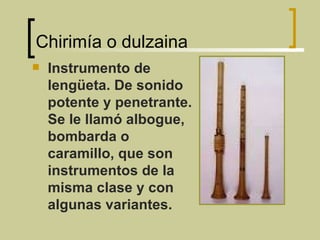 Chirimía o dulzaina Instrumento de lengüeta. De sonido potente y penetrante. Se le llamó albogue, bombarda o caramillo, que son instrumentos de la misma clase y con algunas variantes. 