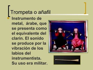 Trompeta o añafil Instrumento de metal,  árabe, que se presenta como el equivalente del clarín. El sonido se produce por la vibración de los labios del instrumentista. Su uso era militar. 