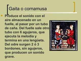 Gaita o cornamusa Produce el sonido con el aire almacenado en un  fuelle, al pasar por un tubo de caña. Del fuelle sale otro tubo con 6 agujeros, que ejecuta la melodía y termina en una lengüeta. Del odre surgen 2 ó 3 bordones, sin agujeros, que producen un sonido grave. 