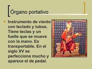 Órgano portativo Instrumento de viento con teclado y tubos. Tiene teclas y un fuelle que se mueve con la mano. Es transportable. En el siglo XV se perfecciona mucho y aparece el de pedal. 