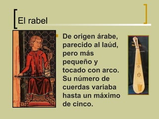 El rabel  De origen árabe, parecido al laúd, pero más pequeño y tocado con arco. Su número de cuerdas variaba hasta un máximo de cinco. 