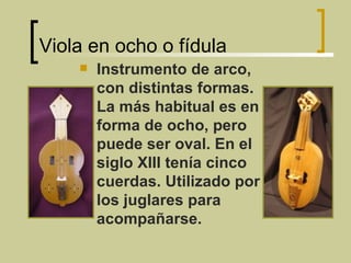 Viola en ocho o fídula Instrumento de arco, con distintas formas. La más habitual es en forma de ocho, pero puede ser oval. En el siglo XIII tenía cinco cuerdas. Utilizado por los juglares para acompañarse. 