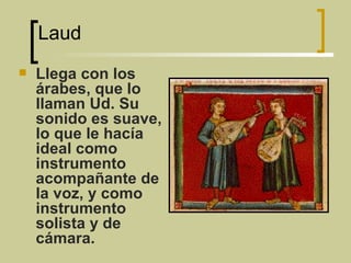 Laud  Llega con los árabes, que lo llaman Ud. Su sonido es suave, lo que le hacía ideal como instrumento acompañante de la voz, y como instrumento solista y de cámara.  