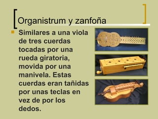 Organistrum y zanfoña Similares a una viola de tres cuerdas tocadas por una rueda giratoria, movida por una manivela. Estas cuerdas eran tañidas por unas teclas en vez de por los dedos. 