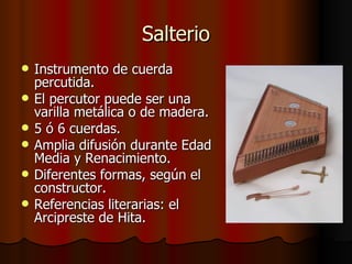 Salterio Instrumento de cuerda percutida. El percutor puede ser una varilla metálica o de madera. 5 ó 6 cuerdas. Amplia difusión durante Edad Media y Renacimiento. Diferentes formas, según el constructor. Referencias literarias: el Arcipreste de Hita. 