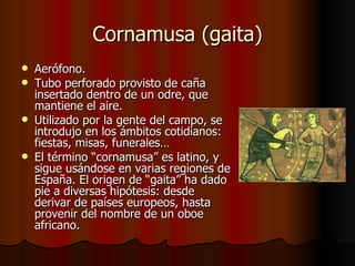 Cornamusa (gaita) Aerófono. Tubo perforado provisto de caña insertado dentro de un odre, que mantiene el aire. Utilizado por la gente del campo, se introdujo en los ámbitos cotidianos: fiestas, misas, funerales… El término “cornamusa” es latino, y sigue usándose en varias regiones de España. El origen de “gaita” ha dado pie a diversas hipótesis: desde derivar de países europeos, hasta provenir del nombre de un oboe africano. 