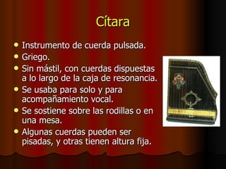 Cítara Instrumento de cuerda pulsada. Griego. Sin mástil, con cuerdas dispuestas a lo largo de la caja de resonancia. Se usaba para solo y para acompañamiento vocal. Se sostiene sobre las rodillas o en una mesa. Algunas cuerdas pueden ser pisadas, y otras tienen altura fija. 