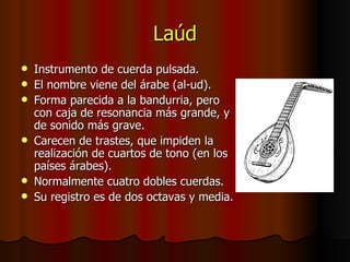 Laúd Instrumento de cuerda pulsada. El nombre viene del árabe (al-ud). Forma parecida a la bandurria, pero con caja de resonancia más grande, y de sonido más grave. Carecen de trastes, que impiden la realización de cuartos de tono (en los países árabes). Normalmente cuatro dobles cuerdas. Su registro es de dos octavas y media. 