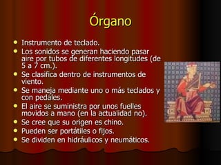Órgano Instrumento de teclado. Los sonidos se generan haciendo pasar aire por tubos de diferentes longitudes (de 5 a 7 cm.). Se clasifica dentro de instrumentos de viento. Se maneja mediante uno o más teclados y con pedales. El aire se suministra por unos fuelles movidos a mano (en la actualidad no). Se cree que su origen es chino. Pueden ser portátiles o fijos. Se dividen en hidráulicos y neumáticos. 
