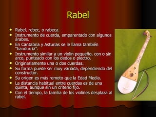 Rabel Rabel, rebec, o rabeca. Instrumento de cuerda, emparentado con algunos árabes. En Cantabria y Asturias se le llama también “bandurria”. Instrumento similar a un violín pequeño, con o sin arco, punteado con los dedos o plectro. Originariamente una o dos cuerdas. Su forma puede ser muy variada, dependiendo del constructor. Su origen es más remoto que la Edad Media. La distancia habitual entre cuerdas es de una quinta, aunque sin un criterio fijo. Con el tiempo, la familia de los violines desplaza al rabel. 