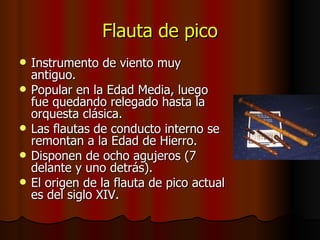 Flauta de pico Instrumento de viento muy antiguo. Popular en la Edad Media, luego fue quedando relegado hasta la orquesta clásica. Las flautas de conducto interno se remontan a la Edad de Hierro. Disponen de ocho agujeros (7 delante y uno detrás). El origen de la flauta de pico actual es del siglo XIV. 