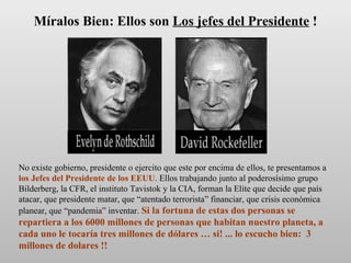 No existe gobierno, presidente o ejercito que este por encima de ellos, te presentamos a  los Jefes del Presidente de los EEUU . Ellos trabajando junto al poderosísimo grupo Bilderberg, la CFR, el instituto Tavistok y la CIA, forman la Elite que decide que país atacar, que presidente matar, que “atentado terrorista” financiar, que crisis económica planear, que “pandemia” inventar.  Si la fortuna de estas dos personas se repartiera a los 6000 millones de personas que habitan nuestro planeta, a cada uno le tocaría tres millones de dólares … si! ... lo escucho bien:  3 millones de dolares !! Míralos Bien: Ellos son  Los jefes del Presidente  ! 