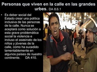 Personas que viven en la calle en las grandes urbes .  DA 8.6.1   Es deber social del Estado crear una política inclusiva de las personas de la calle. Nunca se aceptará como solución a esta grave problemática social la violencia e incluso el asesinato de los niños y jóvenes de la calle, como ha sucedido lamentablemente en algunos países de nuestro continente.  DA 410.  