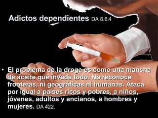 Adictos dependientes  DA 8.6.4   El problema de la droga es como una mancha de aceite que invade todo. No reconoce fronteras, ni geográficas ni humanas. Ataca por igual a países ricos y pobres, a niños, jóvenes, adultos y ancianos, a hombres y mujeres.  DA 422.   