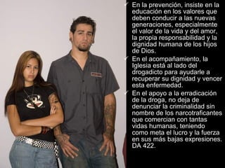 En la prevención, insiste en la educación en los valores que deben conducir a las nuevas generaciones, especialmente el valor de la vida y del amor, la propia responsabilidad y la dignidad humana de los hijos de Dios.  En el acompañamiento, la Iglesia está al lado del drogadicto para ayudarle a recuperar su dignidad y vencer esta enfermedad.  En el apoyo a la erradicación de la droga, no deja de denunciar la criminalidad sin nombre de los narcotraficantes que comercian con tantas vidas humanas, teniendo como meta el lucro y la fuerza en sus más bajas expresiones. DA 422.   