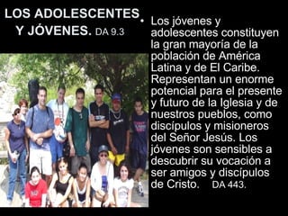 LOS ADOLESCENTES Y JÓVENES.  DA 9.3   Los jóvenes y adolescentes constituyen la gran mayoría de la población de América Latina y de El Caribe. Representan un enorme potencial para el presente y futuro de la Iglesia y de nuestros pueblos, como discípulos y misioneros del Señor Jesús. Los jóvenes son sensibles a descubrir su vocación a ser amigos y discípulos de Cristo.   DA  443.   