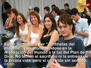 Están llamados a ser “centinelas del mañana”, comprometiéndose en la renovación del mundo a la luz del Plan de Dios. No temen el sacrificio ni la entrega de la propia vida, pero sí una vida sin sentido.  DA  443.  