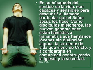 En su búsqueda del sentido de la vida, son capaces y sensibles para descubrir el llamado particular que el Señor Jesús les hace. Como discípulos misioneros, las nuevas generaciones están llamadas a transmitir a sus hermanos jóvenes sin distinción alguna, la corriente de vida que viene de Cristo, y a compartirla en comunidad construyendo la Iglesia y la sociedad.   DA  443.  