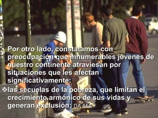 Por otro lado, constatamos con preocupación que innumerables jóvenes de nuestro continente atraviesan por situaciones que les afectan significativamente:  las secuelas de la pobreza, que limitan el crecimiento armónico de sus vidas y generan exclusión;  DA 444.   