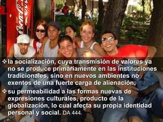 la socialización, cuya transmisión de valores ya no se produce primariamente en las instituciones tradicionales, sino en nuevos ambientes no exentos de una fuerte carga de alienación;  su permeabilidad a las formas nuevas de expresiones culturales, producto de la globalización, lo cual afecta su propia identidad personal y social.  DA 444.   