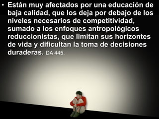 Están muy afectados por una educación de baja calidad, que los deja por debajo de los niveles necesarios de competitividad, sumado a los enfoques antropológicos reduccionistas, que limitan sus horizontes de vida y dificultan la toma de decisiones duraderas.  DA 445.   