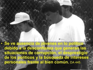 Se ve ausencia de jóvenes en lo político debido a la desconfianza que generan las situaciones de corrupción, el desprestigio de los políticos y la búsqueda de intereses personales frente al bien común.   DA 445.   