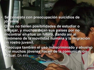 Se constata con preocupación suicidios de jóvenes.  Otros no tienen posibilidades de estudiar o trabajar, y muchos dejan sus países por no encontrar en ellos un futuro, dando así al fenómeno de la movilidad humana y la migración un rostro juvenil.  Preocupa también el uso indiscriminado y abusivo que muchos jóvenes hacen de la comunicación virtual.   DA 445.   