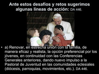 Ante estos desafíos y retos sugerimos algunas líneas de acción:  DA 446.   a) Renovar, en estrecha unión con la familia, de manera eficaz y realista, la opción preferencial por los jóvenes, en continuidad con las Conferencias Generales anteriores, dando nuevo impulso a la Pastoral de Juventud en las comunidades eclesiales (diócesis, parroquias, movimientos, etc.).  DA 446.   