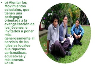 b) Alentar los Movimientos eclesiales, que tienen una pedagogía orientada a la evangelización de los jóvenes, e invitarlos a poner más generosamente al servicio de las Iglesias locales sus riquezas carismáticas, educativas y misioneras.   DA 446.   