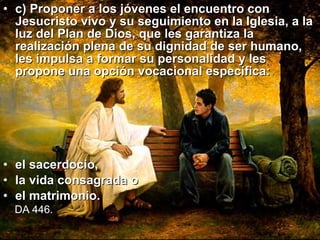 c) Proponer a los jóvenes el encuentro con Jesucristo vivo y su seguimiento en la Iglesia, a la luz del Plan de Dios, que les garantiza la realización plena de su dignidad de ser humano, les impulsa a formar su personalidad y les propone una opción vocacional específica:  el sacerdocio,  la vida consagrada o  el matrimonio.   DA 446.   