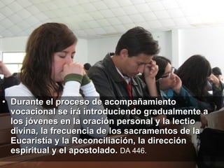 Durante el proceso de acompañamiento vocacional se irá introduciendo gradualmente a los jóvenes en la oración personal y la lectio divina, la frecuencia de los sacramentos de la Eucaristía y la Reconciliación, la dirección espiritual y el apostolado.  DA 446.   