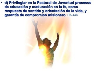 d) Privilegiar en la Pastoral de Juventud procesos de educación y maduración en la fe, como respuesta de sentido y orientación de la vida, y garantía de compromiso misionero.  DA 446.   