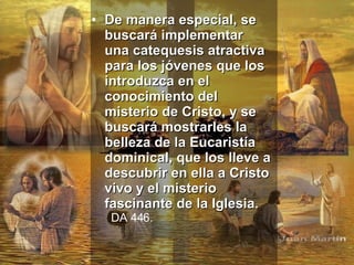 De manera especial, se buscará implementar una catequesis atractiva para los jóvenes que los introduzca en el conocimiento del misterio de Cristo, y se buscará mostrarles la belleza de la Eucaristía dominical, que los lleve a descubrir en ella a Cristo vivo y el misterio fascinante de la Iglesia.   DA 446.   