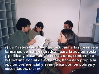 e) La Pastoral de Juventud ayudará a los jóvenes a formarse, de manera gradual, para la acción social y política y el cambio de estructuras, conforme a la Doctrina Social de la Iglesia, haciendo propia la opción preferencial y evangélica por los pobres y necesitados.   DA 446.   