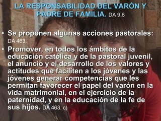 LA RESPONSABILIDAD DEL VARÓN Y PADRE DE FAMILIA.  DA 9.6 Se proponen algunas acciones pastorales:  DA 463.   Promover, en todos los ámbitos de la educación católica y de la pastoral juvenil, el anuncio y el desarrollo de los valores y actitudes que faciliten a los jóvenes y las jóvenes generar competencias que les permitan favorecer el papel del varón en la vida matrimonial, en el ejercicio de la paternidad, y en la educación de la fe de sus hijos.   DA 463. c)   