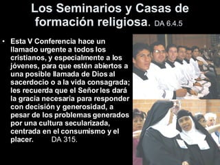 Los Seminarios y Casas de formación religiosa .   DA 6.4.5   Esta V Conferencia hace un llamado urgente a todos los cristianos, y especialmente a los jóvenes, para que estén abiertos a una posible llamada de Dios al sacerdocio o a la vida consagrada; les recuerda que el Señor les dará la gracia necesaria para responder con decisión y generosidad, a pesar de los problemas generados por una cultura secularizada, centrada en el consumismo y el placer.   DA 315.  
