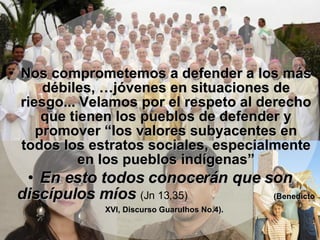 MENSAJE FINAL   Nos comprometemos a defender a los más débiles, …jóvenes en situaciones de riesgo... Velamos por el respeto al derecho que tienen los pueblos de defender y promover “los valores subyacentes en todos los estratos sociales, especialmente en los pueblos indígenas” En esto todos conocerán que son discípulos míos   (Jn 13,35)  (Benedicto XVI, Discurso Guarulhos No.4).   