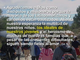 Agradecemos a Dios como discípulos y misioneros porque la mayoría de los latinoamericanos y caribeños están bautizados. Alienta nuestra esperanza la multitud de nuestros niños,  los ideales de nuestros jóvenes  y el heroísmo de muchas de nuestras familias que, a pesar de las crecientes dificultades, siguen siendo fieles al amor.  DA 127.   