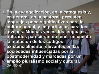 En la evangelización, en la catequesis y, en general, en la pastoral, persisten lenguajes poco significativos para la cultura actual, y en particular, para los jóvenes. Muchas veces, los lenguajes utilizados parecieran no tener en cuenta la mutación de los códigos existencialmente relevantes en las sociedades influenciadas por la postmodernidad y marcadas por un amplio pluralismo social y cultural.   DA 100. d)   
