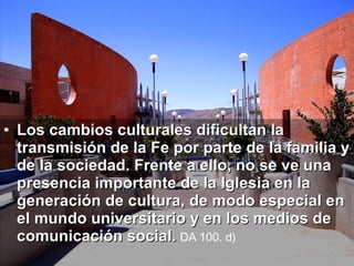 Los cambios culturales dificultan la transmisión de la Fe por parte de la familia y de la sociedad. Frente a ello, no se ve una presencia importante de la Iglesia en la generación de cultura, de modo especial en el mundo universitario y en los medios de comunicación social.   DA 100. d)   