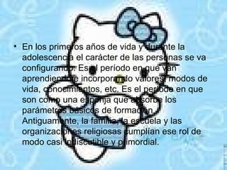 En los primeros años de vida y durante la adolescencia el carácter de las personas se va configurando. Es el período en que van aprendiendo e incorporando valores, modos de vida, conocimientos, etc. Es el período en que son como una esponja que absorbe los parámetros básicos de formación. Antiguamente, la familia, la escuela y las organizaciones religiosas cumplían ese rol de modo casi indiscutible y primordial.  