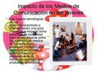 Impacto de los Medios de Comunicación en los jóvenes Las nuevas tecnologías de las telecomunicaciones e Internet tienen una gran presencia e impacto entre personas de toda edad pero especialmente entre los jóvenes.Los medios de comunicación, producen mensajes que fomentan un modelo cultural masivo y especialmente la televisión, estimula con productos simbólicos.  