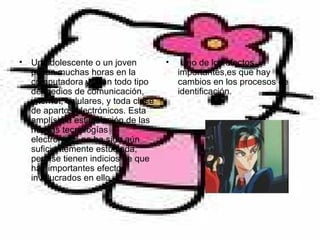 Un adolescente o un joven pasan muchas horas en la computadora y usan todo tipo de medios de comunicación, internet, celulares, y toda clase de apartos electrónicos. Esta amplísima estimulación de las nuevas tecnologías electrónicas no ha sido aún suficientemente estudiada, pero se tienen indicios de que hay importantes efectos involucrados en ello.  Uno de los efectos importantes,es que hay cambios en los procesos de identificación. 