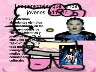 Los personajes que  niños y jóvenes  admiran  Encontramos abundantes ejemplos de los cambios, en los nuevos modelos de “héroes” infantiles y juveniles de la TV, el cine y los personajes “ídolos” del fútbol y toda una verdadera iconografía de los medios de comunicación y culturales.   