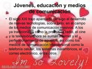 Jóvenes, educación y medios de comunicación El siglo XXI trajo aparejado consigo el desarrollo de nuevas tecnologías, sobre todo, en el campo de los medios de comunicación masivos. A los ya tradicionales como la prensa, la radio, el cine y la televisión, ahora se suman internet y el perfeccionamiento de aquéllos, así como los medios de comunicación interpersonal como la telefonía celular, los sistemas inalámbricos, el correo electrónico, entre otros  